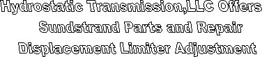 Hydrostatic Transmission Service, LLC offers Sundstrand hydrostatic pumps Sundstrand hydrostatic motors, sundstrand hydrostatic transmissions Sundstrand hydrostatic parts,eaton hydrostatic pumps, eaton hydrostatic motors, eaton hydrostatic transmissions eaton hydrostatic parts rexroth hydrostatic pumps, rexroth hydrostatic motors, rexroth hydrostatic transmissions, rrexrith hydrostatic parts, kawasaki hydrostatic pumps, Kawasaki hydrostatic motors, Kawasaki hydrostatic transmissions, Kawasaki hydrostatic parts,dynapower hydrostatic pumps, dynapower hydrostatic motors, dynapower hydrostatic transmissions, dynapower hydrostatic parts hydrostatic parts hydrostatic pump parts, hydrostatic motor parts,hydrostatic repair parts, hydrosatatic drive parts, hydrostatic transmission parts,  For all of your hydrostatic needs. " title="Hydrostatic Transmission Service, LLC offers Sundstrand hydrostatic pumps Sundstrand hydrostatic motors, sundstrand hydrostatic transmissions Sundstrand hydrostatic parts,eaton hydrostatic pumps, eaton hydrostatic motors, eaton hydrostatic transmissions eaton hydrostatic parts rexroth hydrostatic pumps, rexroth hydrostatic motors, rexroth hydrostatic transmissions, rrexrith hydrostatic parts, kawasaki hydrostatic pumps, Kawasaki hydrostatic motors, Kawasaki hydrostatic transmissions, Kawasaki hydrostatic parts,dynapower hydrostatic pumps, dynapower hydrostatic motors, dynapower hydrostatic transmissions, dynapower hydrostatic parts hydrostatic parts hydrostatic pump parts, hydrostatic motor parts,hydrostatic repair parts, hydrosatatic drive parts, hydrostatic transmission parts,  For all of your hydrostatic needs. 